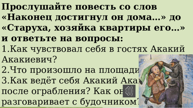 Прослушайте повесть со слов «Наконец достигнул он дома…» до «Старуха, хозяйка квартиры его…» и ответьте на вопросы: 1.Как чувствовал себя в гостях Акакий Акакиевич? 2.Что произошло на площади? 3.Как ведёт себя Акакий Акакиевич после ограбления? Как он разговаривает с будочником? 