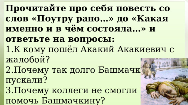 Прочитайте про себя повесть со слов «Поутру рано…» до «Какая именно и в чём состояла…» и ответьте на вопросы: 1.К кому пошёл Акакий Акакиевич с жалобой? 2.Почему так долго Башмачкина не пускали? 3.Почему коллеги не смогли помочь Башмачкину? 4.К кому посоветовали идти Акакию Акакиевичу? 