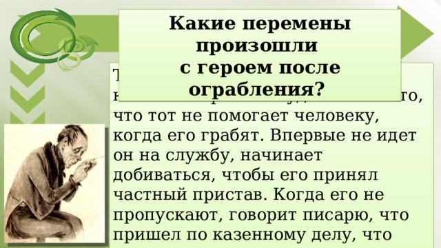 Какие перемены произошли с героем после ограбления? Тишайший Акакий Акакиевич начинает бранить будочника за то, что тот не помогает человеку, когда его грабят. Впервые не идет он на службу, начинает добиваться, чтобы его принял частный пристав. Когда его не пропускают, говорит писарю, что пришел по казенно­му делу, что пожалуется, если не пустят, «так вот тогда они увидят». 