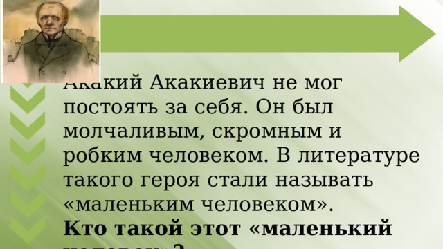 Акакий Акакиевич не мог постоять за себя. Он был молчаливым, скромным и робким человеком. В литературе такого героя стали называть «маленьким человеком». Кто такой этот «маленький человек»? 