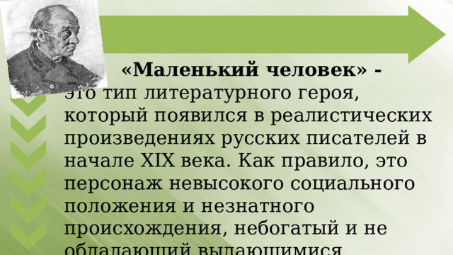 «Маленький человек» - это тип литературного героя, который появился в реалистических произведениях русских писателей в начале XIX века. Как правило, это персонаж невысокого социального положения и незнатного происхождения, небогатый и не обладающий выдающимися способностями и талантами. 