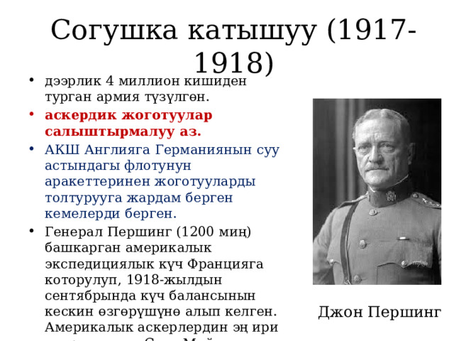 Согушка катышуу (1917-1918) дээрлик 4 миллион кишиден турган армия түзүлгөн. аскердик жоготуулар салыштырмалуу аз. АКШ Англияга Германиянын суу астындагы флотунун аракеттеринен жоготууларды толтурууга жардам берген кемелерди берген. Генерал Першинг (1200 миң) башкарган америкалык экспедициялык күч Францияга которулуп, 1918-жылдын сентябрында күч балансынын кескин өзгөрүшүнө алып келген. Америкалык аскерлердин эң ири операциясы – Сент-Мийель операциясы. Джон Першинг 