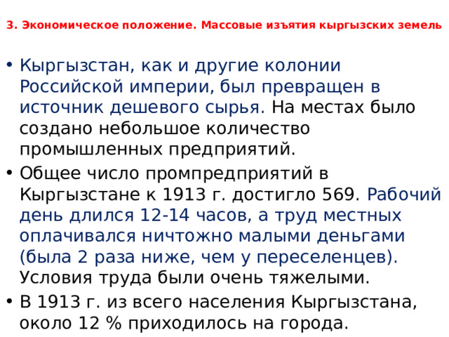  3. Экономическое положение. Массовые изъятия кыргызских земель   Кыргызстан, как и другие колонии Российской империи, был превращен в источник дешевого сырья. На местах было создано небольшое количество промышленных предприятий. Общее число промпредприятий в Кыргызстане к 1913 г. достигло 569. Рабочий день длился 12-14 часов, а труд местных оплачивался ничтожно малыми деньгами (была 2 раза ниже, чем у переселенцев). Условия труда были очень тяжелыми. В 1913 г. из всего населения Кыргызстана, около 12 % приходилось на города. 