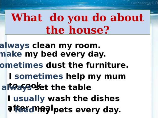 What do you do about the house? I always clean my room. I make my bed every day. I sometimes dust the furniture. I sometimes help my mum to cook. I always set the table . I usually wash the dishes after meal. I feed my pets every day. 