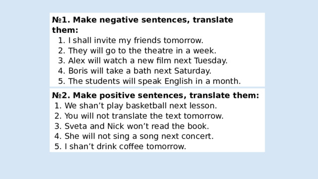 № 1. Make negative sentences, translate them: 1. I shall invite my friends tomorrow. 2. They will go to the theatre in a week. 3. Alex will watch a new film next Tuesday. 4. Boris will take a bath next Saturday.  5. The students will speak English in a month. № 2. Make positive sentences , translate them : 1. We shan’t play basketball next lesson. 2. You will not translate the text tomorrow. 3. Sveta and Nick won’t read the book. 4. She will not sing a song next concert. 5. I shan’t drink coffee tomorrow. 