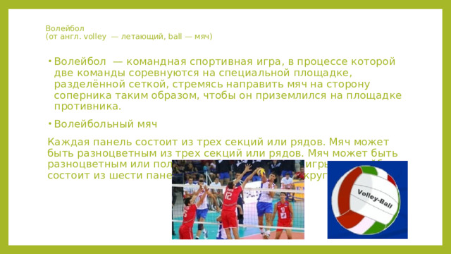 Волейбол  (от англ. volley — летающий, ball — мяч) Волейбол — командная спортивная игра, в процессе которой две команды соревнуются на специальной площадке, разделённой сеткой, стремясь направить мяч на сторону соперника таким образом, чтобы он приземлился на площадке противника. Волейбольный мяч Каждая панель состоит из трех секций или рядов. Мяч может быть разноцветным из трех секций или рядов. Мяч может быть разноцветным или полностью белым. Мяч для игры в волейбол состоит из шести панелей кожи, натянутой вокруг каркаса. 