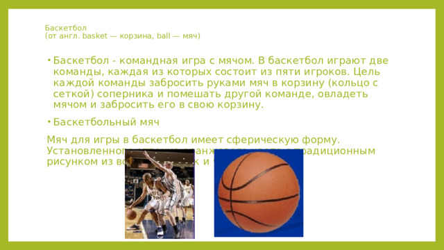 Баскетбол  (от англ. basket — корзина, ball — мяч) Баскетбол - командная игра с мячом. В баскетбол играют две команды, каждая из которых состоит из пяти игроков. Цель каждой команды забросить руками мяч в корзину (кольцо с сеткой) соперника и помешать другой команде, овладеть мячом и забросить его в свою корзину. Баскетбольный мяч Мяч для игры в баскетбол имеет сферическую форму. Установленного оттенка оранжевого цвета с традиционным рисунком из восьми вставок и черных швов. 