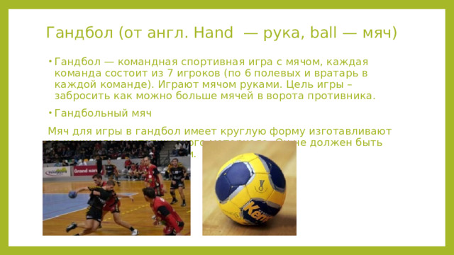 Гандбол (от англ. Hand — рука, ball — мяч) Гандбол — командная спортивная игра с мячом, каждая команда состоит из 7 игроков (по 6 полевых и вратарь в каждой команде). Играют мячом руками. Цель игры – забросить как можно больше мячей в ворота противника. Гандбольный мяч Мяч для игры в гандбол имеет круглую форму изготавливают из кожи или синтетического материала. Он не должен быть скользким или блестящим. 