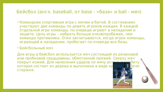 Бейсбол (англ. baseball, от base - «база» и ball - мяч) Командная спортивная игра с мячом и битой. В состязаниях участвуют две команды по девять игроков каждая. В каждой отдельной игре команды, по очереди играют в нападении и защите. Цель игры – набрать больше очков/пробежек, чем команда противника. Очко засчитывается, когда игрок команды, играющей в нападении, пробегает по очереди все базы. Бейсбольный мяч Для игры в бейсбол используется мяч состоящий из резиновой или пробковой сердцевины, обмотанной пряжей. Сверху мяч покрыт кожей. Для нанесения ударов по мячу используют биту, которая состоит из дерева и выполнена в виде круглого в сечении стержня. 