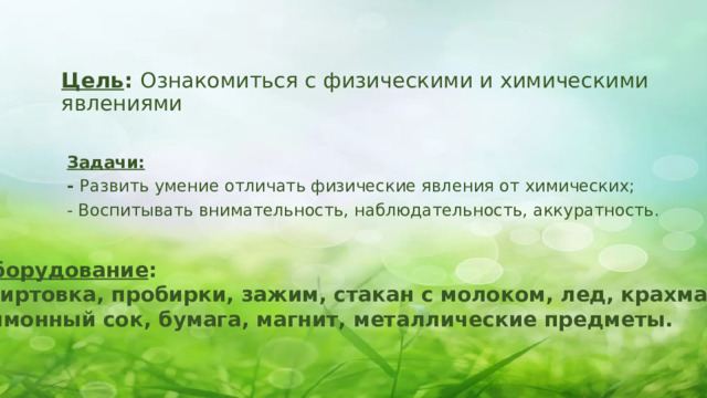 Цель : Ознакомиться с физическими и химическими явлениями   Задачи: - Развить умение отличать физические явления от химических; - Воспитывать внимательность, наблюдательность, аккуратность.   Оборудование : спиртовка, пробирки, зажим, стакан с молоком, лед, крахмал, лимонный сок, бумага, магнит, металлические предметы. 