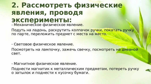 2. Рассмотреть физические явления, проводя эксперименты: Механическое физическое явление. Подуть на ладонь, раскрутить колпачок ручки, покатать ручку по парте, переложить предмет с места на место. Световое физическое явление. Посмотреть на лампочку, зажечь свечку, посмотреть на дневной свет. Магнитное физическое явление. Поднести магнитик к металлическим предметам, потереть ручку о затылок и поднести к кусочку бумаги. 