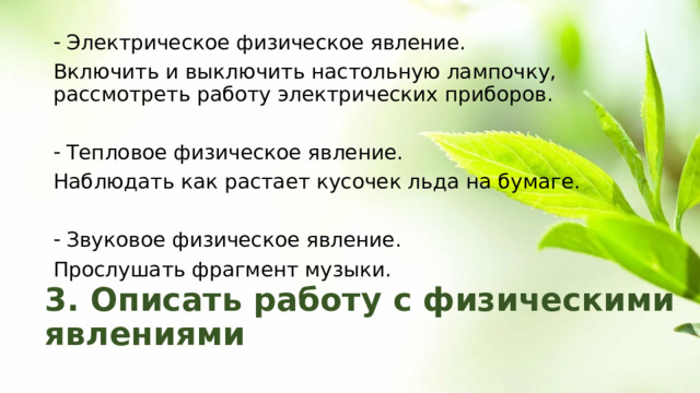 Электрическое физическое явление. Включить и выключить настольную лампочку, рассмотреть работу электрических приборов. Тепловое физическое явление. Наблюдать как растает кусочек льда на бумаге. Звуковое физическое явление. Прослушать фрагмент музыки. 3. Описать работу с физическими явлениями 