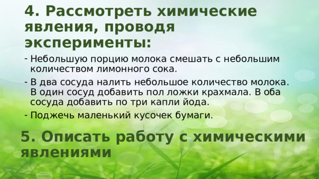 4. Рассмотреть химические явления, проводя эксперименты: Небольшую порцию молока смешать с небольшим количеством лимонного сока. В два сосуда налить небольшое количество молока. В один сосуд добавить пол ложки крахмала. В оба сосуда добавить по три капли йода. Поджечь маленький кусочек бумаги. 5. Описать работу с химическими явлениями 
