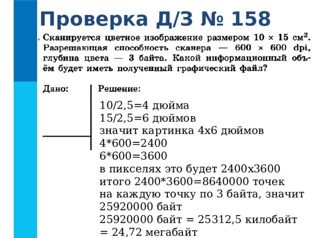 Проверка Д/З № 158 10/2,5=4 дюйма  15/2,5=6 дюймов  значит картинка 4х6 дюймов  4*600=2400  6*600=3600  в пикселях это будет 2400х3600  итого 2400*3600=8640000 точек  на каждую точку по 3 байта, значит 25920000 байт  25920000 байт = 25312,5 килобайт = 24,72 мегабайт 