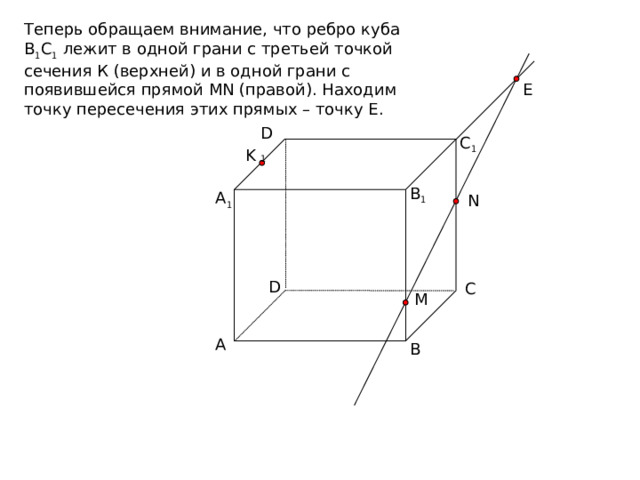 Теперь обращаем внимание, что ребро куба В 1 С 1 лежит в одной грани с третьей точкой сечения К (верхней) и в одной грани с появившейся прямой MN (правой). Находим точку пересечения этих прямых – точку Е. E D 1 C 1 K B 1 A 1 N D C M A B 