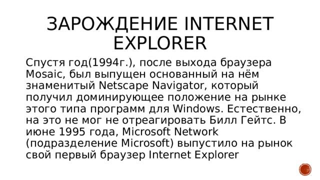 Зарождение internet explorer Спустя год(1994г.), после выхода браузера Mosaic, был выпущен основанный на нём знаменитый Netscape Navigator, который получил доминирующее положение на рынке этого типа программ для Windows. Естественно, на это не мог не отреагировать Билл Гейтс. В июне 1995 года, Microsoft Network (подразделение Microsoft) выпустило на рынок свой первый браузер Internet Explorer   