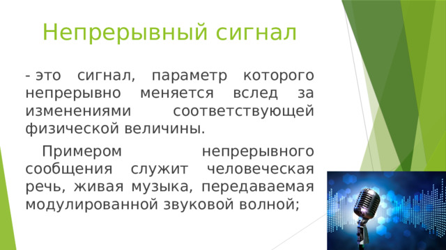 Непрерывный сигнал - это сигнал, параметр которого непрерывно меняется вслед за изменениями соответствующей физической величины.   Примером непрерывного сообщения служит человеческая речь, живая музыка, передаваемая модулированной звуковой волной; 