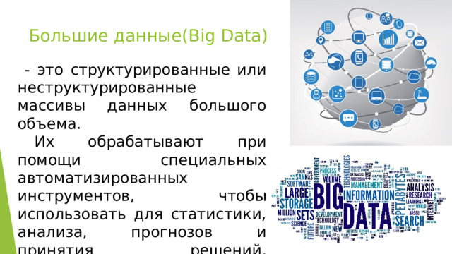 Большие данные(Big Data)  - это структурированные или неструктурированные массивы данных большого объема.  Их обрабатывают при помощи специальных автоматизированных инструментов, чтобы использовать для статистики, анализа, прогнозов и принятия решений.   