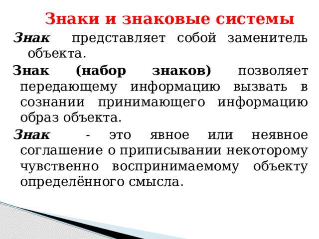 Знаки и знаковые системы Знак представляет собой заменитель объекта. Знак (набор знаков) позволяет передающему информацию вызвать в сознании принимающего информацию образ объекта. Знак - это явное или неявное соглашение о приписывании некоторому чувственно воспринимаемому объекту определённого смысла. 