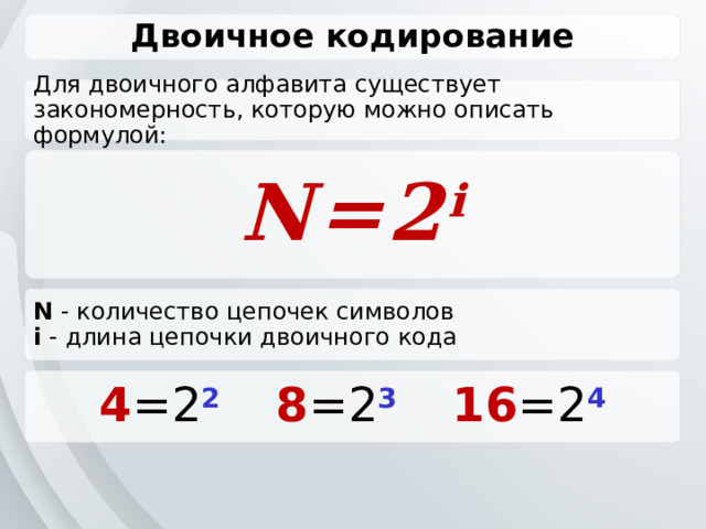 Двоичное кодирование Для двоичного алфавита существует закономерность, которую можно описать формулой: N=2 i N - количество цепочек символов i - длина цепочки двоичного кода 4 =2 2   8 =2 3   16 =2 4 