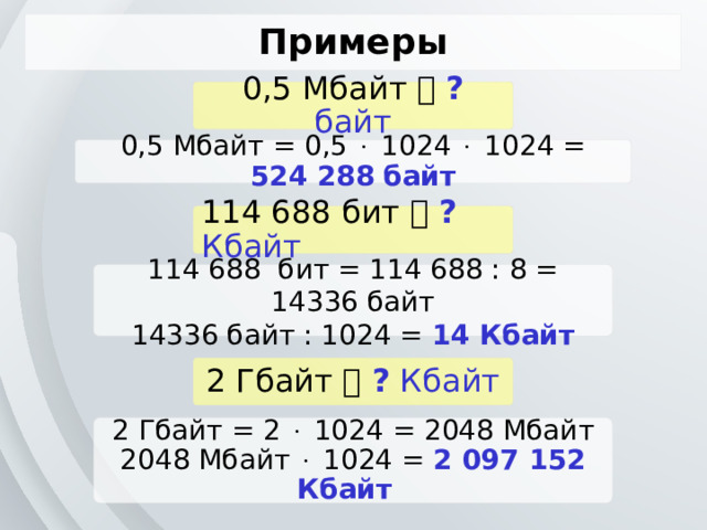 Примеры 0,5 Мбайт   ? байт 0,5 Мбайт = 0,5  1024  1024 = 524 288  байт 114 688 бит   ? Кбайт 114 688 бит = 114 688 : 8 = 14336 байт 14336 байт : 1024 = 14 Кбайт 2 Гбайт   ? Кбайт 2 Гбайт = 2  1024 = 2048 Мбайт 2048 Мбайт  1024 = 2 097 152 Кбайт  