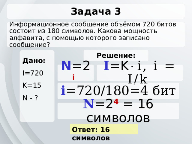 Задача 3 Информационное сообщение объёмом 720 битов состоит из 180 символов. Какова мощность алфавита, с помощью которого записано сообщение? Дано: Решение: I=720 K=15 N - ? N =2 i  I =K  i, i = I/k  i =720/180=4 бит N =2 4  = 16 символов Ответ: 16 символов 