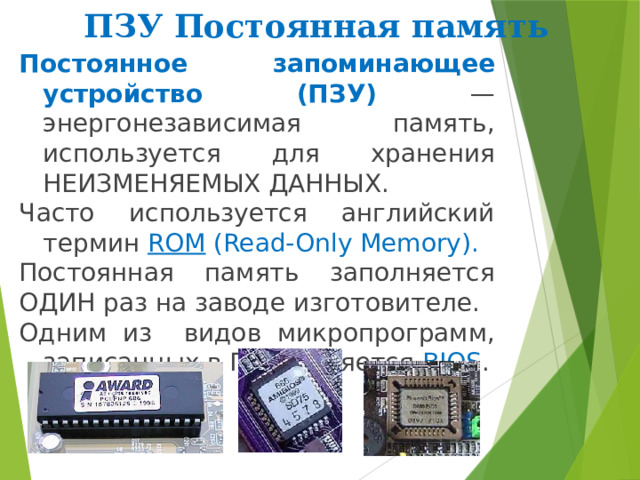 ПЗУ Постоянная память Постоянное запоминающее устройство (ПЗУ)  — энергонезависимая память, используется для хранения НЕИЗМЕНЯЕМЫХ ДАННЫХ. Часто используется английский термин ROM (Read-Only Memory). Постоянная память заполняется ОДИН раз на заводе изготовителе. Одним из видов микропрограмм, записанных в ПЗУ, является BIOS . 