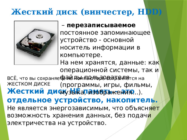 Жесткий диск (винчестер, HDD)   – перезаписываемое постоянное запоминающее устройство - основной носитель информации в компьютере. На нем хранятся, данные: как операционной системы, так и файлы пользователя (программы, игры, фильмы, музыка, изображения…). ВСЁ, что вы сохраняете на компьютере сохраняется на ЖЕСТКОМ ДИСКЕ Жесткий диск НЕ память – это отдельное устройство, накопитель. Не является энергозависимым, что объясняет возможность хранения данных, без подачи электричества на устройство. 