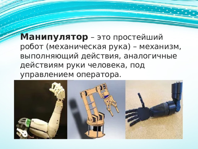 Манипулятор – это простейший робот (механическая рука) – механизм, выполняющий действия, аналогичные действиям руки человека, под управлением оператора. 