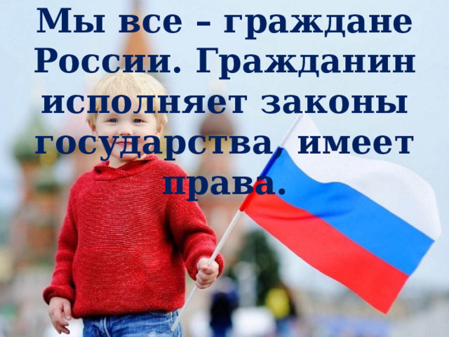 Мы все – граждане России. Гражданин исполняет законы государства, имеет права. 