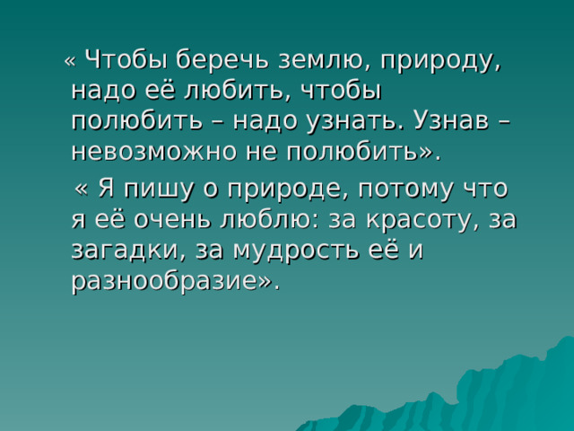  « Чтобы беречь землю, природу, надо её любить, чтобы полюбить – надо узнать. Узнав – невозможно не полюбить».  « Я пишу о природе, потому что я её очень люблю: за красоту, за загадки, за мудрость её и разнообразие». 