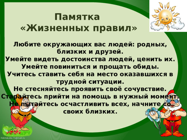 Памятка «Жизненных правил» Любите окружающих вас людей: родных, близких и друзей. Умейте видеть достоинства людей, ценить их. Умейте повиниться и прощать обиды. Учитесь ставить себя на место оказавшихся в трудной ситуации. Не стесняйтесь проявить своё сочувствие. Старайтесь прийти на помощь в нужный момент. Не пытайтесь осчастливить всех, начните со своих близких. 