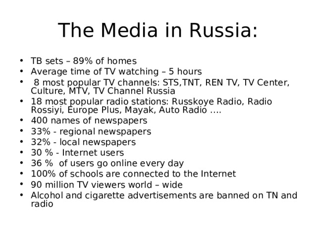 The Media in Russia: TB sets – 89% of homes Average time of TV watching – 5 hours  8 most popular TV channels: STS,TNT, REN TV, TV Center, Culture, MTV, TV Channel Russia 18 most popular radio stations: Russkoye Radio, Radio Rossiyi, Europe Plus, Mayak, Auto Radio …. 400 names of newspapers 33% - regional newspapers 32% - local newspapers 30 % - Internet users 36 % of users go online every day 100% of schools are connected to the Internet 90 million TV viewers world – wide Alcohol and cigarette advertisements are banned on TN and radio 