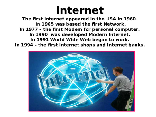 Internet  The first Internet appeared in the USA in 1960.   In 1965 was based the first Network.  In 1977 – the first Modem for personal computer.  In 1990 was developed Modern Internet.  In 1991 World Wide Web began to work.  In 1994 – the first internet shops and Internet banks. 