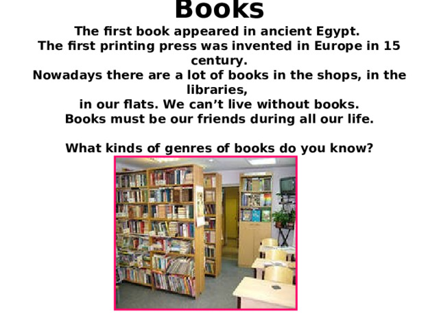   Books  The first book appeared in ancient Egypt.  The first printing press was invented in Europe in 15 century.  Nowadays there are a lot of books in the shops, in the libraries,  in our flats. We can’t live without books.  Books must be our friends during all our life.   What kinds of genres of books do you know? 