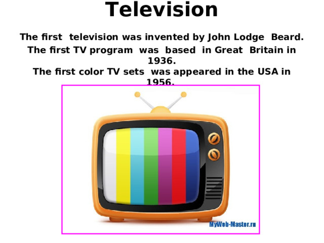  Television  The first  television was invented by John Lodge Beard.  The first TV program was based in Great Britain in 1936.  The first color TV sets was appeared in the USA in 1956. 