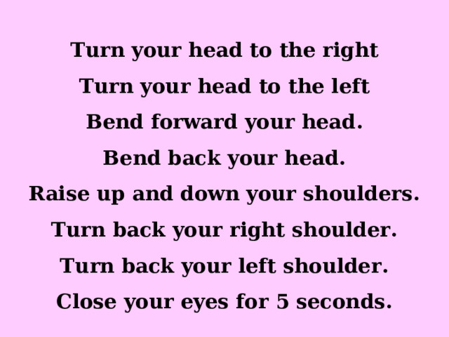 Turn your head to the right Turn your head to the left Bend forward your head. Bend back your head. Raise up and down your shoulders. Turn back your right shoulder. Turn back your left shoulder. Close your eyes for 5 seconds. 