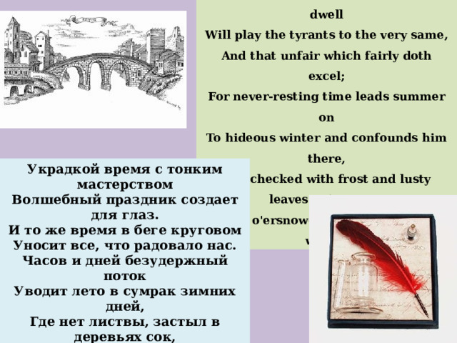 Those hours that with gentle work did frame The lovely gaze where every eye doth dwell Will play the tyrants to the very same, And that unfair which fairly doth excel; For never-resting time leads summer on To hideous winter and confounds him there, Sap checked with frost and lusty leaves quite gone, Beauty o'ersnowed and bareness every where. Украдкой время с тонким мастерством Волшебный праздник создает для глаз. И то же время в беге круговом Уносит все, что радовало нас. Часов и дней безудержный поток Уводит лето в сумрак зимних дней, Где нет листвы, застыл в деревьях сок, Земля мертва и белый плащ на ней. 