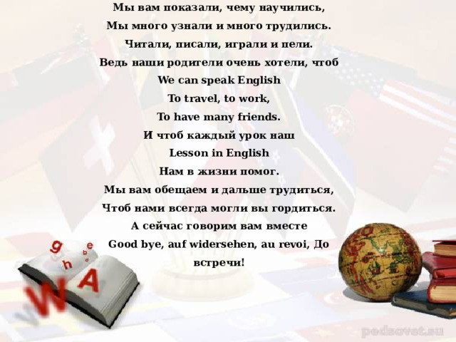 Мы вам показали, чему научились, Мы много узнали и много трудились. Читали, писали, играли и пели. Ведь наши родители очень хотели, чтоб We can speak English To travel, to work, To have many friends. И чтоб каждый урок наш Lesson in English Нам в жизни помог. Мы вам обещаем и дальше трудиться, Чтоб нами всегда могли вы гордиться. А сейчас говорим вам вместе Good bye, auf widersehen, au revoi, До встречи!  