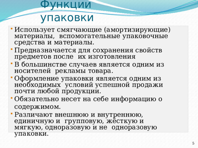 Функции  упаковки Использует смягчающие (амортизирующие) материалы, вспомогательные упаковочные средства и материалы. Предназначается для сохранения свойств предметов после их изготовления В большинстве случаев является одним из носителей рекламы  товара. Оформление упаковки является одним из необходимых условий успешной продажи почти любой  продукции. Обязательно несет на себе информацию о  содержимом. Различают внешнюю и внутреннюю, единичную и групповую, жёсткую и мягкую, одноразовую и не одноразовую  упаковки.  