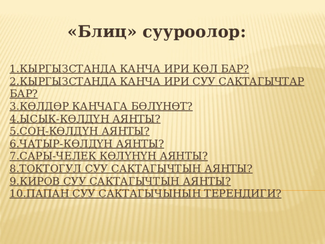 «Блиц» сууроолор:  1.КЫРГЫЗСТАНДА КАНЧА ИРИ КӨЛ БАР?  2.КЫРГЫЗСТАНДА КАНЧА ИРИ СУУ САКТАГЫЧТАР БАР?  3.КӨЛДӨР КАНЧАГА БӨЛҮНӨТ?  4.ЫСЫК-КӨЛДҮН АЯНТЫ?  5.СОҢ-КӨЛДҮН АЯНТЫ?  6.ЧАТЫР-КӨЛДҮН АЯНТЫ?  7.САРЫ-ЧЕЛЕК КӨЛҮНҮН АЯНТЫ?  8.ТОКТОГУЛ СУУ САКТАГЫЧТЫН АЯНТЫ?  9.КИРОВ СУУ САКТАГЫЧТЫН АЯНТЫ?  10.ПАПАН СУУ САКТАГЫЧЫНЫН ТЕРЕНДИГИ?    