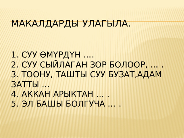 МАКАЛДАРДЫ УЛАГЫЛА.    1. СУУ ӨМҮРДҮН ….  2. СУУ СЫЙЛАГАН ЗОР БОЛООР, … .  3. ТООНУ, ТАШТЫ СУУ БУЗАТ,АДАМ ЗАТТЫ …  4. АККАН АРЫКТАН … .  5. ЭЛ БАШЫ БОЛГУЧА … .    