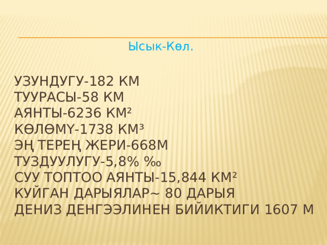 Ысык-Көл.    УЗУНДУГУ-182 КМ  ТУУРАСЫ-58 КМ  АЯНТЫ-6236 КМ²  КӨЛӨМҮ-1738 КМ³  ЭҢ ТЕРЕҢ ЖЕРИ-668М  ТУЗДУУЛУГУ-5,8% ‰  СУУ ТОПТОО АЯНТЫ-15,844 КМ²  КУЙГАН ДАРЫЯЛАР~ 80 ДАРЫЯ  ДЕНИЗ ДЕНГЭЭЛИНЕН БИЙИКТИГИ 1607 М   