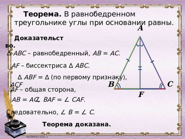 Теорема. В равнобедренном треугольнике углы при основании равны. А Доказательство. ∆ АВС – равнобедренный, АВ = АС .  AF – биссектриса ∆ АВС .  (по первому признаку), ∆ АВF = ∆ АСF С В  AF – общая сторона, F  AВ = АС , ∠ ВAF =  ∠ СAF .  Следовательно, ∠ В =  ∠ С .  Теорема доказана. 