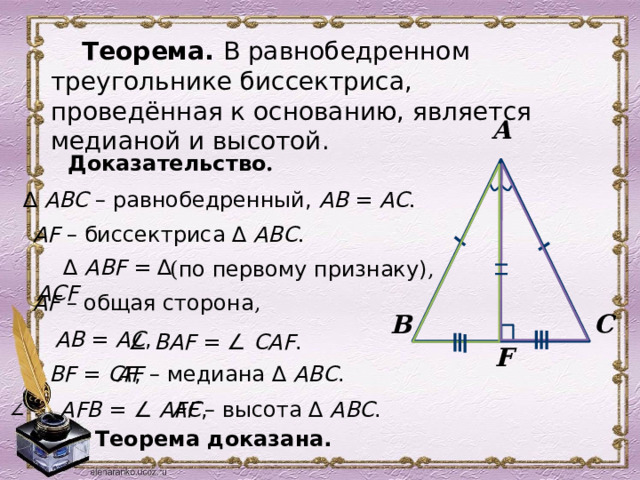 Теорема. В равнобедренном треугольнике биссектриса, проведённая к основанию, является медианой и высотой.  А Доказательство . ∆ АВС – равнобедренный, АВ = АС .  AF – биссектриса ∆ АВС . ∆ АВF = ∆ АСF  ( по первому признаку) ,  AF – общая сторона , С В  AВ = АС ,  ∠ ВAF =  ∠ СAF . F  ВF = СF ,  AF – медиана ∆ АВС . ∠ AFВ =  ∠ АFС ,  AF – высота ∆ АВС .  Теорема доказана. 