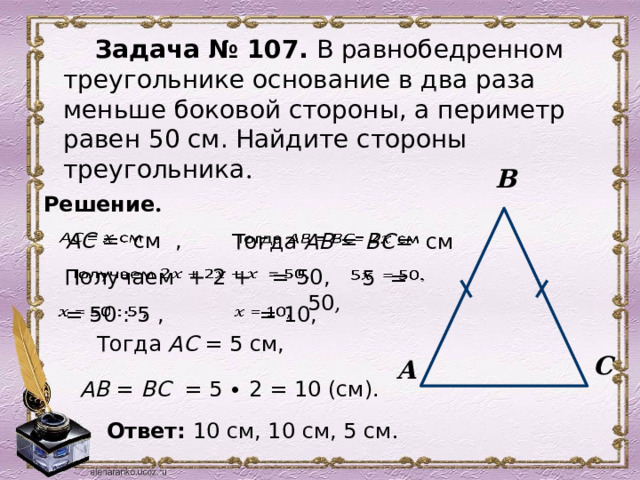 Задача № 107. В равнобедренном треугольнике основание в два раза меньше боковой стороны, а периметр равен 50 см. Найдите стороны треугольника . В Решение .     АС =  см ,  Тогда АВ = ВС=   см      Получаем + 2 +  = 50,  5  = 50 ,    = 50 : 5 ,     = 10,      Тогда АС = 5 см, С А  АВ = ВС = 5 ∙ 2 = 10 (см).  Ответ:  10 см, 10 см, 5 см . 