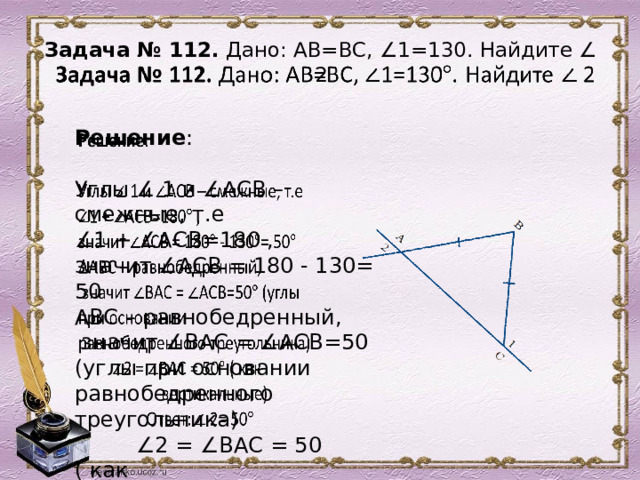 Задача № 112. Дано: АВ=ВС, ∠1=130. Найдите ∠ 2      Решение :   Углы ∠ 1 и ∠АСВ – смежные, т.е ∠ 1 + ∠АСВ=180 , значит ∠АСВ = 180 - 130= 50 АВС – равнобедренный,  значит ∠ВАС = ∠АСВ=50 (углы при основании равнобедренного треугольника) ∠ 2 = ∠ВАС = 50 ( как  вертикальные)  Ответ: ∠ 2= 50 