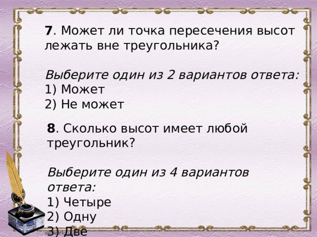 7 . Может ли точка пересечения высот лежать вне треугольника?   Выберите один из 2 вариантов ответа: 1) Может 2) Не может    8 . Сколько высот имеет любой треугольник?   Выберите один из 4 вариантов ответа: 1) Четыре 2) Одну 3) Две 4) Три 