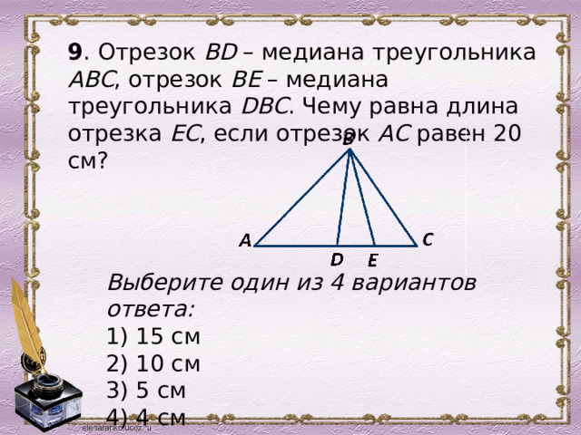 9 . Отрезок ВD – медиана треугольника АВС , отрезок ВЕ – медиана треугольника DBC . Чему равна длина отрезка ЕС , если отрезок АС равен 20 см?  Выберите один из 4 вариантов ответа: 1) 15 см 2) 10 см 3) 5 см 4) 4 см 