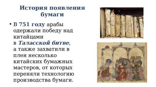 История появления бумаги В  751 году  арабы одержали победу над китайцами в  Таласской битве , а также захватили в плен несколько китайских бумажных мастеров, от которых переняли технологию производства бумаги. 